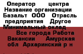 Оператор Call-центра › Название организации ­ Базальт, ООО › Отрасль предприятия ­ Другое › Минимальный оклад ­ 22 000 - Все города Работа » Вакансии   . Амурская обл.,Архаринский р-н